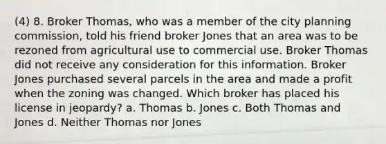 (4) 8. Broker Thomas, who was a member of the city planning commission, told his friend broker Jones that an area was to be rezoned from agricultural use to commercial use. Broker Thomas did not receive any consideration for this information. Broker Jones purchased several parcels in the area and made a profit when the zoning was changed. Which broker has placed his license in jeopardy? a. Thomas b. Jones c. Both Thomas and Jones d. Neither Thomas nor Jones