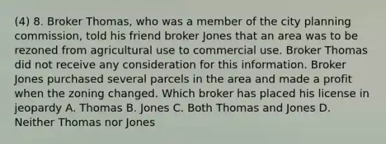 (4) 8. Broker Thomas, who was a member of the city planning commission, told his friend broker Jones that an area was to be rezoned from agricultural use to commercial use. Broker Thomas did not receive any consideration for this information. Broker Jones purchased several parcels in the area and made a profit when the zoning changed. Which broker has placed his license in jeopardy A. Thomas B. Jones C. Both Thomas and Jones D. Neither Thomas nor Jones