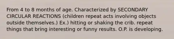 From 4 to 8 months of age. Characterized by SECONDARY CIRCULAR REACTIONS (children repeat acts involving objects outside themselves.) Ex.) hitting or shaking the crib. repeat things that bring interesting or funny results. O.P. is developing.