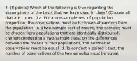 4. (8 points) Which of the following is true regarding the assumptions of the tests that we have used in class? (Choose all that are correct.) a. For a one-sample test of population proportion, the observations must be b.chosen at random from the population. In a two-sample test of means, the samples must be chosen from populations that are identically distributed. c.When conducting a two-sample t-test on the differences between the means of two populations, the number of observations must be equal. d. To conduct a paired t-test, the number of observations of the two samples must be equal.