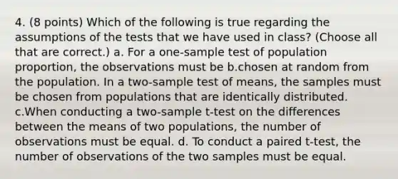 4. (8 points) Which of the following is true regarding the assumptions of the tests that we have used in class? (Choose all that are correct.) a. For a one-sample test of population proportion, the observations must be b.chosen at random from the population. In a two-sample test of means, the samples must be chosen from populations that are identically distributed. c.When conducting a two-sample t-test on the differences between the means of two populations, the number of observations must be equal. d. To conduct a paired t-test, the number of observations of the two samples must be equal.