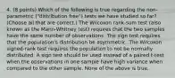 4. (8 points) Which of the following is true regarding the non-parametric ("distribution free") tests we have studied so far? (Choose all that are correct.) The Wilcoxon rank-sum test (also known as the Mann-Whitney test) requires that the two samples have the same number of observations. The sign test requires that the population's distribution be asymmetric. The Wilcoxon signed-rank test requires the population to not be normally distributed. A sign test should be used instead of a paired t-test when the observations in one sample have high variance when compared to the other sample. None of the above is true.