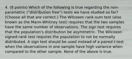 4. (8 points) Which of the following is true regarding the non-parametric ("distribution free") tests we have studied so far? (Choose all that are correct.) The Wilcoxon rank-sum test (also known as the Mann-Whitney test) requires that the two samples have the same number of observations. The sign test requires that the population's distribution be asymmetric. The Wilcoxon signed-rank test requires the population to not be normally distributed. A sign test should be used instead of a paired t-test when the observations in one sample have high variance when compared to the other sample. None of the above is true.