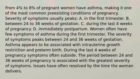 From 4% to 8% of pregnant women have asthma, making it one of the most common preexisting conditions of pregnancy. Severity of symptoms usually peaks: A. in the first trimester. B. between 24 to 36 weeks of gestation. C. during the last 4 weeks of pregnancy. D. immediately postpartum. Women often have few symptoms of asthma during the first trimester. The severity of symptoms peaks between 24 and 36 weeks of gestation. Asthma appears to be associated with intrauterine growth restriction and preterm birth. During the last 4 weeks of pregnancy symptoms often subside. The period between 24 and 36 weeks of pregnancy is associated with the greatest severity of symptoms. Issues have often resolved by the time the woman delivers.