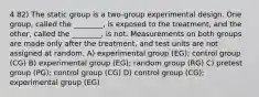 4 82) The static group is a two-group experimental design. One group, called the ________, is exposed to the treatment, and the other, called the ________, is not. Measurements on both groups are made only after the treatment, and test units are not assigned at random. A) experimental group (EG); control group (CG) B) experimental group (EG); random group (RG) C) pretest group (PG); control group (CG) D) control group (CG); experimental group (EG)