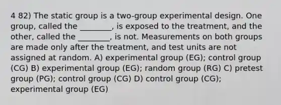 4 82) The static group is a two-group experimental design. One group, called the ________, is exposed to the treatment, and the other, called the ________, is not. Measurements on both groups are made only after the treatment, and test units are not assigned at random. A) experimental group (EG); control group (CG) B) experimental group (EG); random group (RG) C) pretest group (PG); control group (CG) D) control group (CG); experimental group (EG)