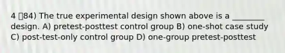 4 84) The true experimental design shown above is a ________ design. A) pretest-posttest control group B) one-shot case study C) post-test-only control group D) one-group pretest-posttest