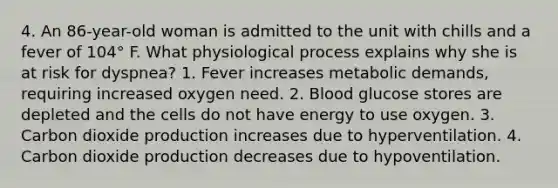 4. An 86-year-old woman is admitted to the unit with chills and a fever of 104° F. What physiological process explains why she is at risk for dyspnea? 1. Fever increases metabolic demands, requiring increased oxygen need. 2. Blood glucose stores are depleted and the cells do not have energy to use oxygen. 3. Carbon dioxide production increases due to hyperventilation. 4. Carbon dioxide production decreases due to hypoventilation.