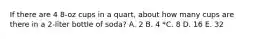 If there are 4 8-oz cups in a quart, about how many cups are there in a 2-liter bottle of soda? A. 2 B. 4 *C. 8 D. 16 E. 32