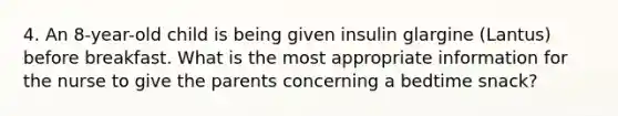 4. An 8-year-old child is being given insulin glargine (Lantus) before breakfast. What is the most appropriate information for the nurse to give the parents concerning a bedtime snack?