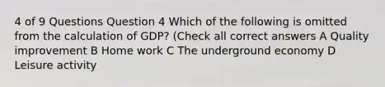 4 of 9 Questions Question 4 Which of the following is omitted from the calculation of GDP? (Check all correct answers A Quality improvement B Home work C The underground economy D Leisure activity