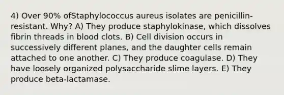 4) Over 90% ofStaphylococcus aureus isolates are penicillin-resistant. Why? A) They produce staphylokinase, which dissolves fibrin threads in blood clots. B) <a href='https://www.questionai.com/knowledge/kjHVAH8Me4-cell-division' class='anchor-knowledge'>cell division</a> occurs in successively different planes, and the daughter cells remain attached to one another. C) They produce coagulase. D) They have loosely organized polysaccharide slime layers. E) They produce beta-lactamase.