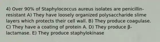 4) Over 90% of Staphylococcus aureus isolates are penicillin-resistant A) They have loosely organized polysaccharide slime layers which protects their cell wall. B) They produce coagulase. C) They have a coating of protein A. D) They produce β-lactamase. E) They produce staphylokinase