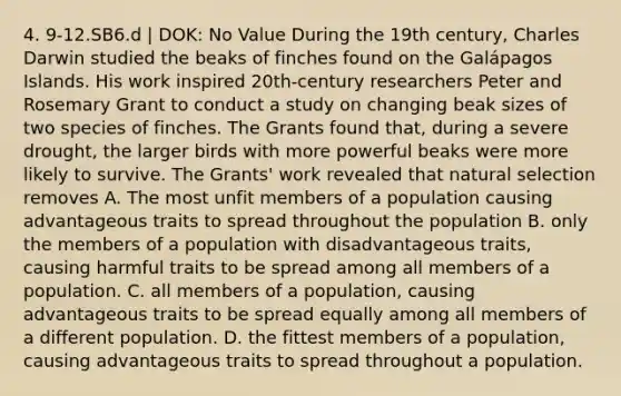 4. 9-12.SB6.d | DOK: No Value During the 19th century, Charles Darwin studied the beaks of finches found on the Galápagos Islands. His work inspired 20th-century researchers Peter and Rosemary Grant to conduct a study on changing beak sizes of two species of finches. The Grants found that, during a severe drought, the larger birds with more powerful beaks were more likely to survive. The Grants' work revealed that natural selection removes A. The most unfit members of a population causing advantageous traits to spread throughout the population B. only the members of a population with disadvantageous traits, causing harmful traits to be spread among all members of a population. C. all members of a population, causing advantageous traits to be spread equally among all members of a different population. D. the fittest members of a population, causing advantageous traits to spread throughout a population.