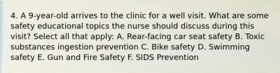 4. A 9-year-old arrives to the clinic for a well visit. What are some safety educational topics the nurse should discuss during this visit? Select all that apply: A. Rear-facing car seat safety B. Toxic substances ingestion prevention C. Bike safety D. Swimming safety E. Gun and Fire Safety F. SIDS Prevention