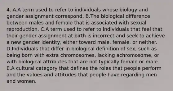 4. A.A term used to refer to individuals whose biology and gender assignment correspond. B.The biological difference between males and female that is associated with sexual reproduction. C.A term used to refer to individuals that feel that their gender assignment at birth is incorrect and seek to achieve a new gender identity, either toward male, female, or neither. D.Individuals that differ in biological definition of sex, such as being born with extra chromosomes, lacking achromosome, or with biological attributes that are not typically female or male. E.A cultural category that defines the roles that people perform and the values and attitudes that people have regarding men and women.