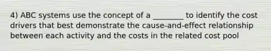 4) ABC systems use the concept of a ________ to identify the cost drivers that best demonstrate the cause-and-effect relationship between each activity and the costs in the related cost pool