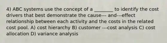 4) ABC systems use the concept of a ________ to identify the cost drivers that best demonstrate the cause-‐‑ and-‐‑effect relationship between each activity and the costs in the related cost pool. A) cost hierarchy B) customer -‐‑cost analysis C) cost allocation D) variance analysis