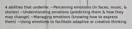 4 abilities that underlie: ~Perceiving emotions (in faces, music, & stories) ~Understanding emotions (predicting them & how they may change) ~Managing emotions (knowing how to express them) ~Using emotions to facilitate adaptive or creative thinking