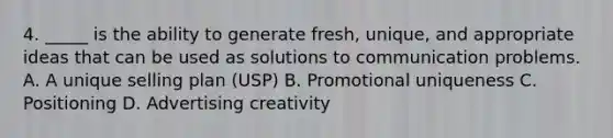 4. _____ is the ability to generate fresh, unique, and appropriate ideas that can be used as solutions to communication problems. A. A unique selling plan (USP) B. Promotional uniqueness C. Positioning D. Advertising creativity