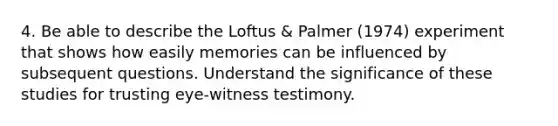 4. Be able to describe the Loftus & Palmer (1974) experiment that shows how easily memories can be influenced by subsequent questions. Understand the significance of these studies for trusting eye-witness testimony.