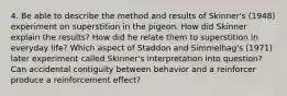 4. Be able to describe the method and results of Skinner's (1948) experiment on superstition in the pigeon. How did Skinner explain the results? How did he relate them to superstition in everyday life? Which aspect of Staddon and Simmelhag's (1971) later experiment called Skinner's interpretation into question? Can accidental contiguity between behavior and a reinforcer produce a reinforcement effect?