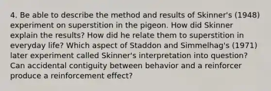 4. Be able to describe the method and results of Skinner's (1948) experiment on superstition in the pigeon. How did Skinner explain the results? How did he relate them to superstition in everyday life? Which aspect of Staddon and Simmelhag's (1971) later experiment called Skinner's interpretation into question? Can accidental contiguity between behavior and a reinforcer produce a reinforcement effect?