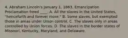 4. Abraham Lincoln's January 1, 1863, Emancipation Proclamation freed ____. A. All the slaves in the United States, "henceforth and forever more." B. Some slaves, but exempted those in areas under Union control. C. The slaves only in areas controlled by Union forces. D. The slaves in the border states of Missouri, Kentucky, Maryland, and Delaware.