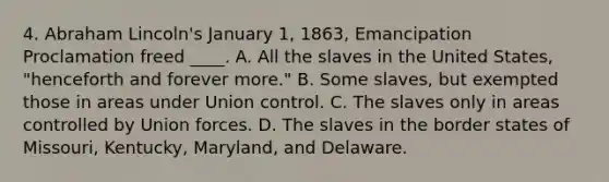 4. Abraham Lincoln's January 1, 1863, Emancipation Proclamation freed ____. A. All the slaves in the United States, "henceforth and forever more." B. Some slaves, but exempted those in areas under Union control. C. The slaves only in areas controlled by Union forces. D. The slaves in the border states of Missouri, Kentucky, Maryland, and Delaware.