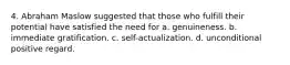 4. Abraham Maslow suggested that those who fulfill their potential have satisfied the need for a. genuineness. b. immediate gratification. c. self-actualization. d. unconditional positive regard.