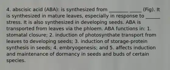 4. abscisic acid (ABA): is synthesized from ________ _____ (Fig). It is synthesized in mature leaves, especially in response to ______ stress. It is also synthesized in developing seeds. ABA is transported from leaves via the phloem. ABA functions in: 1. stomatal closure; 2. induction of photosynthate transport from leaves to developing seeds; 3. induction of storage-protein synthesis in seeds; 4. embryogenesis; and 5. affects induction and maintenance of dormancy in seeds and buds of certain species.