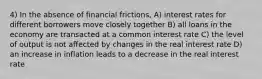 4) In the absence of financial frictions, A) interest rates for different borrowers move closely together B) all loans in the economy are transacted at a common interest rate C) the level of output is not affected by changes in the real interest rate D) an increase in inflation leads to a decrease in the real interest rate