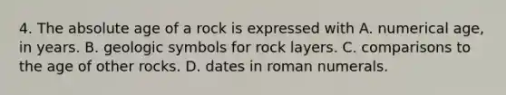 4. The absolute age of a rock is expressed with A. numerical age, in years. B. geologic symbols for rock layers. C. comparisons to the age of other rocks. D. dates in roman numerals.