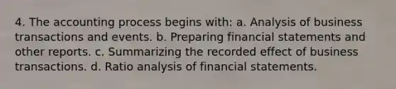 4. The accounting process begins with: a. Analysis of business transactions and events. b. Preparing financial statements and other reports. c. Summarizing the recorded effect of business transactions. d. Ratio analysis of financial statements.