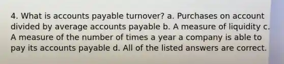 4. What is accounts payable turnover? a. Purchases on account divided by average accounts payable b. A measure of liquidity c. A measure of the number of times a year a company is able to pay its accounts payable d. All of the listed answers are correct.