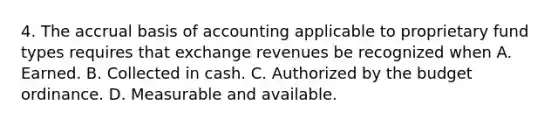 4. The accrual basis of accounting applicable to proprietary fund types requires that exchange revenues be recognized when A. Earned. B. Collected in cash. C. Authorized by the budget ordinance. D. Measurable and available.