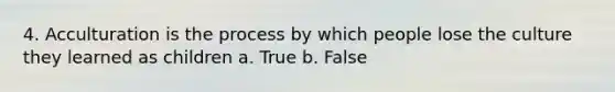 4. Acculturation is the process by which people lose the culture they learned as children a. True b. False