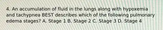 4. An accumulation of fluid in the lungs along with hypoxemia and tachypnea BEST describes which of the following pulmonary edema stages? A. Stage 1 B. Stage 2 C. Stage 3 D. Stage 4