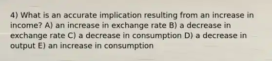 4) What is an accurate implication resulting from an increase in income? A) an increase in exchange rate B) a decrease in exchange rate C) a decrease in consumption D) a decrease in output E) an increase in consumption