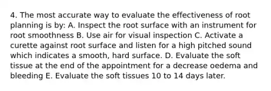 4. The most accurate way to evaluate the effectiveness of root planning is by: A. Inspect the root surface with an instrument for root smoothness B. Use air for visual inspection C. Activate a curette against root surface and listen for a high pitched sound which indicates a smooth, hard surface. D. Evaluate the soft tissue at the end of the appointment for a decrease oedema and bleeding E. Evaluate the soft tissues 10 to 14 days later.