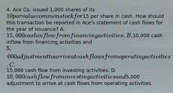 4. Ace Co. issued 1,000 shares of its 10 par value common stock for15 per share in cash. How should this transaction be reported in Ace's statement of cash flows for the year of issuance? A.15,000 cash inflow from financing activities. B.10,000 cash inflow from financing activities and 5,000 adjustment to arrive at cash flows from operating activities. C.15,000 cash flow from investing activities. D.10,000 cash flow from investing activities and5,000 adjustment to arrive at cash flows from operating activities.