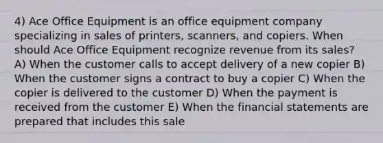 4) Ace Office Equipment is an office equipment company specializing in sales of printers, scanners, and copiers. When should Ace Office Equipment recognize revenue from its sales? A) When the customer calls to accept delivery of a new copier B) When the customer signs a contract to buy a copier C) When the copier is delivered to the customer D) When the payment is received from the customer E) When the <a href='https://www.questionai.com/knowledge/kFBJaQCz4b-financial-statements' class='anchor-knowledge'>financial statements</a> are prepared that includes this sale