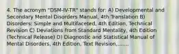 4. The acronym "DSM-IV-TR" stands for: A) Developmental and Secondary Mental Disorders Manual, 4th Translation B) Disorders: Simple and Multifaceted, 4th Edition, Technical Revision C) Deviations from Standard Mentality, 4th Edition (Technical Release) D) Diagnostic and Statistical Manual of Mental Disorders, 4th Edition, Text Revision,.......