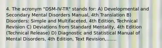 4. The acronym "DSM-IV-TR" stands for: A) Developmental and Secondary Mental Disorders Manual, 4th Translation B) Disorders: Simple and Multifaceted, 4th Edition, Technical Revision C) Deviations from Standard Mentality, 4th Edition (Technical Release) D) Diagnostic and Statistical Manual of Mental Disorders, 4th Edition, Text Revision,.......