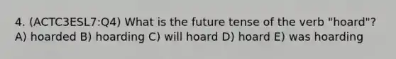 4. (ACTC3ESL7:Q4) What is the future tense of the verb "hoard"? A) hoarded B) hoarding C) will hoard D) hoard E) was hoarding