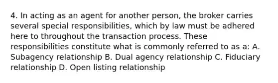 4. In acting as an agent for another person, the broker carries several special responsibilities, which by law must be adhered here to throughout the transaction process. These responsibilities constitute what is commonly referred to as a: A. Subagency relationship B. Dual agency relationship C. Fiduciary relationship D. Open listing relationship