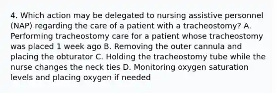 4. Which action may be delegated to nursing assistive personnel (NAP) regarding the care of a patient with a tracheostomy? A. Performing tracheostomy care for a patient whose tracheostomy was placed 1 week ago B. Removing the outer cannula and placing the obturator C. Holding the tracheostomy tube while the nurse changes the neck ties D. Monitoring oxygen saturation levels and placing oxygen if needed