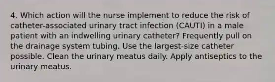 4. Which action will the nurse implement to reduce the risk of catheter-associated urinary tract infection (CAUTI) in a male patient with an indwelling urinary catheter? Frequently pull on the drainage system tubing. Use the largest-size catheter possible. Clean the urinary meatus daily. Apply antiseptics to the urinary meatus.