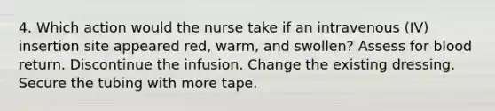 4. Which action would the nurse take if an intravenous (IV) insertion site appeared red, warm, and swollen? Assess for blood return. Discontinue the infusion. Change the existing dressing. Secure the tubing with more tape.