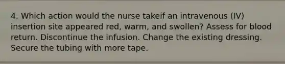 4. Which action would the nurse takeif an intravenous (IV) insertion site appeared red, warm, and swollen? Assess for blood return. Discontinue the infusion. Change the existing dressing. Secure the tubing with more tape.